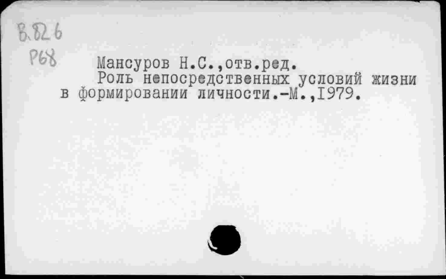 ﻿Ш6
РьЧ
Мансуров Н.С.,отв.ред.
Роль непосредственных условий формировании личности.-М.,1979.
жизни